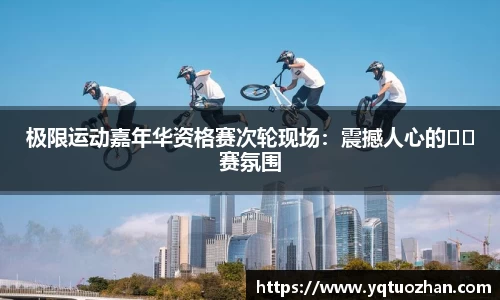 极限运动嘉年华资格赛次轮现场：震撼人心的��赛氛围