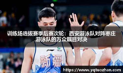 训练场选拔赛季后赛次轮：西安游泳队对阵枣庄游泳队的万众瞩目对决